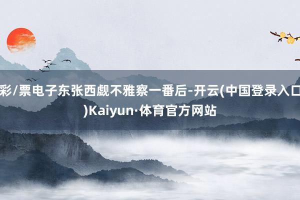 彩/票电子东张西觑不雅察一番后-开云(中国登录入口)Kaiyun·体育官方网站