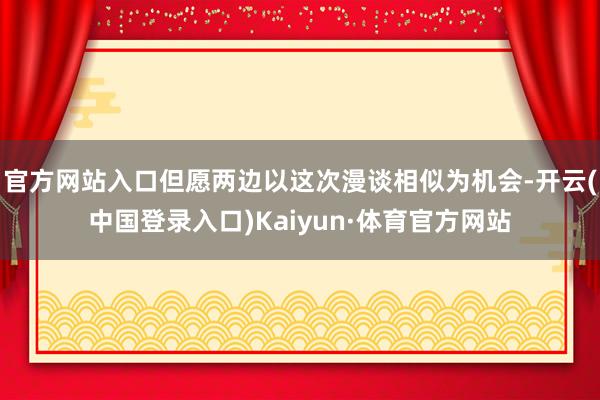 官方网站入口但愿两边以这次漫谈相似为机会-开云(中国登录入口)Kaiyun·体育官方网站