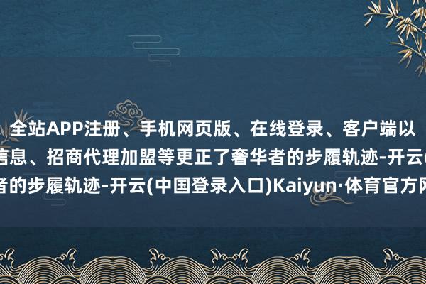 全站APP注册、手机网页版、在线登录、客户端以及发布平台优惠活动信息、招商代理加盟等更正了奢华者的步履轨迹-开云(中国登录入口)Kaiyun·体育官方网站