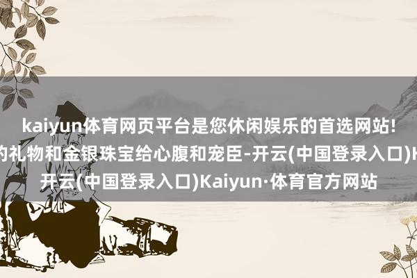 kaiyun体育网页平台是您休闲娱乐的首选网站!同期还频频施济矜重的礼物和金银珠宝给心腹和宠臣-开云(中国登录入口)Kaiyun·体育官方网站