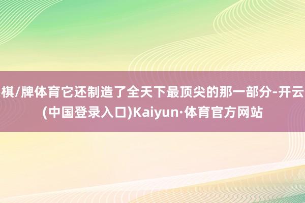 棋/牌体育它还制造了全天下最顶尖的那一部分-开云(中国登录入口)Kaiyun·体育官方网站