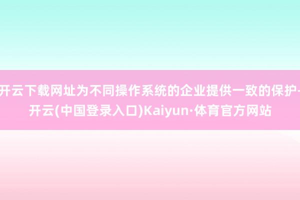 开云下载网址为不同操作系统的企业提供一致的保护-开云(中国登录入口)Kaiyun·体育官方网站