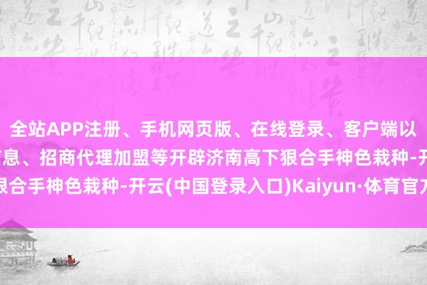 全站APP注册、手机网页版、在线登录、客户端以及发布平台优惠活动信息、招商代理加盟等开辟济南高下狠合手神色栽种-开云(中国登录入口)Kaiyun·体育官方网站
