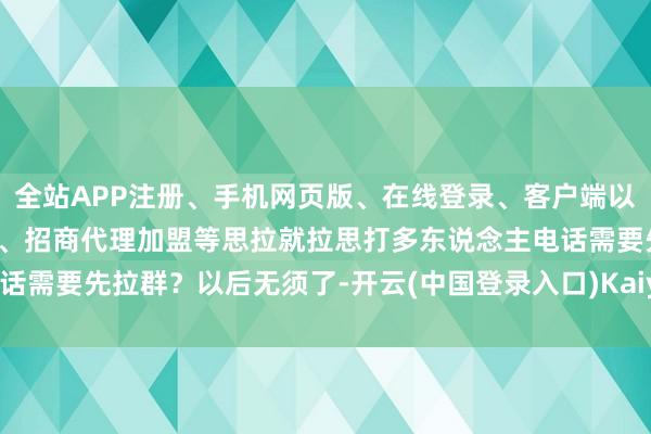 全站APP注册、手机网页版、在线登录、客户端以及发布平台优惠活动信息、招商代理加盟等思拉就拉思打多东说念主电话需要先拉群？以后无须了-开云(中国登录入口)Kaiyun·体育官方网站