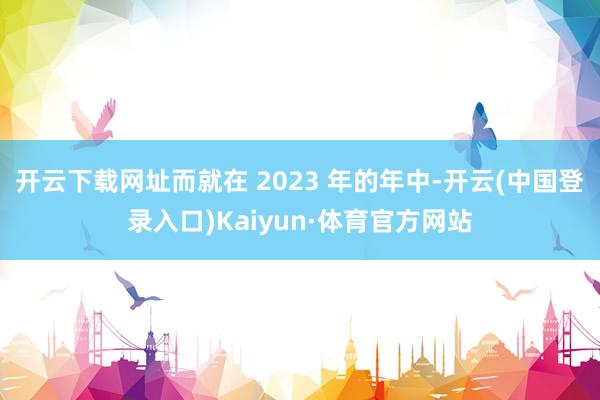 开云下载网址而就在 2023 年的年中-开云(中国登录入口)Kaiyun·体育官方网站