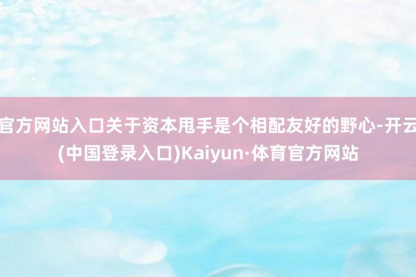 官方网站入口关于资本甩手是个相配友好的野心-开云(中国登录入口)Kaiyun·体育官方网站
