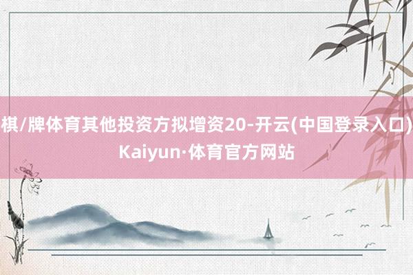 棋/牌体育其他投资方拟增资20-开云(中国登录入口)Kaiyun·体育官方网站
