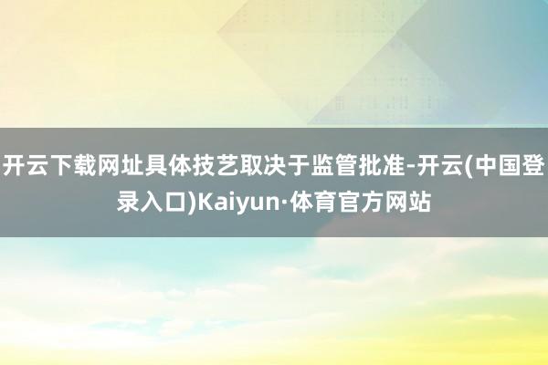 开云下载网址具体技艺取决于监管批准-开云(中国登录入口)Kaiyun·体育官方网站