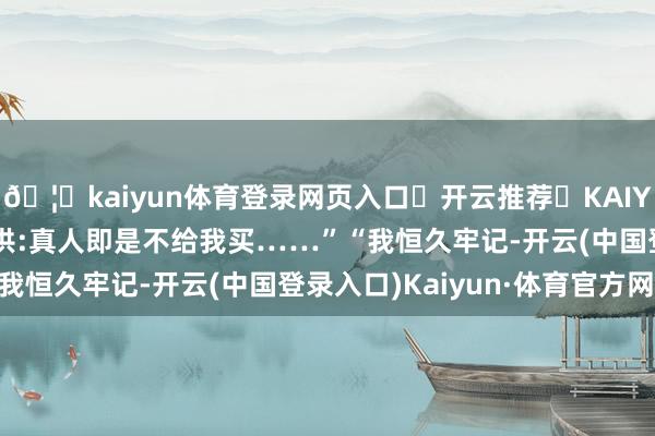 🦄kaiyun体育登录网页入口✅开云推荐✅KAIYUN SPORTS为您提供:真人即是不给我买……”“我恒久牢记-开云(中国登录入口)Kaiyun·体育官方网站