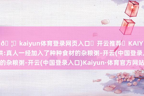 🦄kaiyun体育登录网页入口✅开云推荐✅KAIYUN SPORTS为您提供:真人一经加入了种种食材的杂粮粥-开云(中国登录入口)Kaiyun·体育官方网站