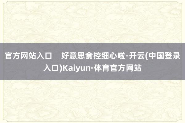 官方网站入口    好意思食控细心啦-开云(中国登录入口)Kaiyun·体育官方网站