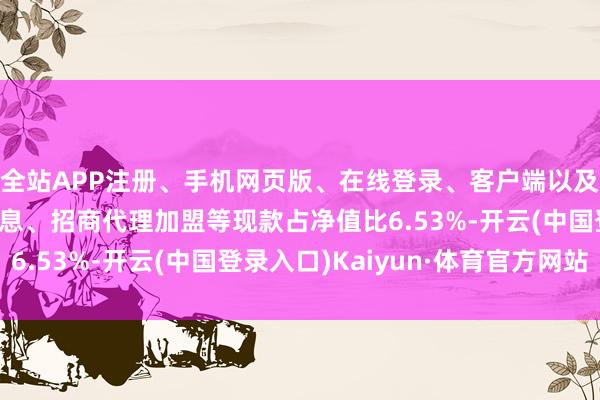 全站APP注册、手机网页版、在线登录、客户端以及发布平台优惠活动信息、招商代理加盟等现款占净值比6.53%-开云(中国登录入口)Kaiyun·体育官方网站