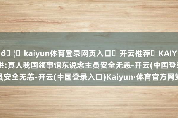 🦄kaiyun体育登录网页入口✅开云推荐✅KAIYUN SPORTS为您提供:真人我国领事馆东说念主员安全无恙-开云(中国登录入口)Kaiyun·体育官方网站