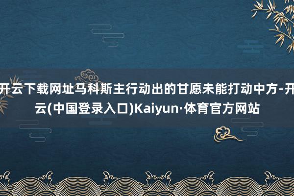 开云下载网址马科斯主行动出的甘愿未能打动中方-开云(中国登录入口)Kaiyun·体育官方网站