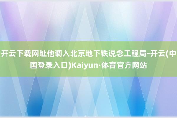 开云下载网址他调入北京地下铁说念工程局-开云(中国登录入口)Kaiyun·体育官方网站