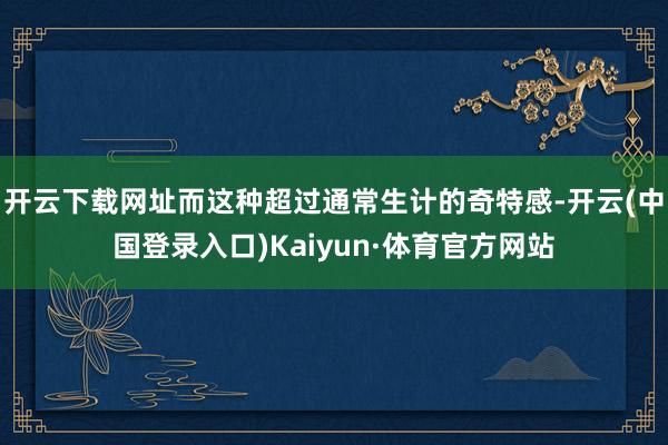 开云下载网址而这种超过通常生计的奇特感-开云(中国登录入口)Kaiyun·体育官方网站
