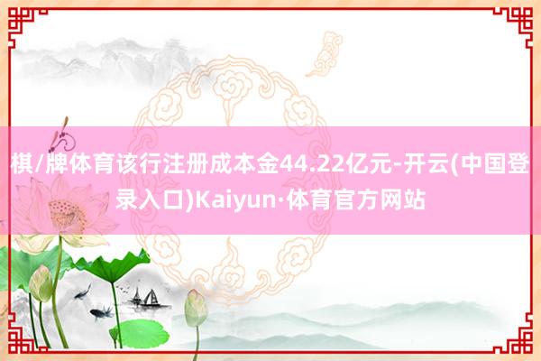 棋/牌体育该行注册成本金44.22亿元-开云(中国登录入口)Kaiyun·体育官方网站
