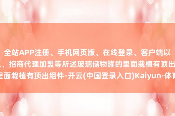 全站APP注册、手机网页版、在线登录、客户端以及发布平台优惠活动信息、招商代理加盟等所述玻璃储物罐的里面栽植有顶出组件-开云(中国登录入口)Kaiyun·体育官方网站