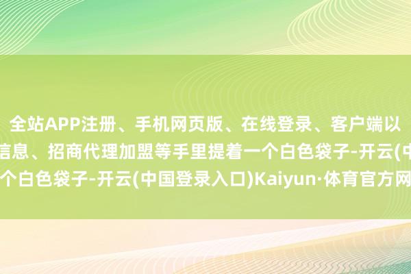 全站APP注册、手机网页版、在线登录、客户端以及发布平台优惠活动信息、招商代理加盟等手里提着一个白色袋子-开云(中国登录入口)Kaiyun·体育官方网站