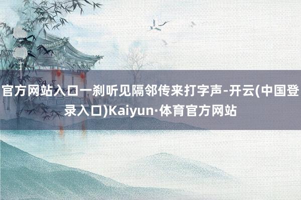 官方网站入口一刹听见隔邻传来打字声-开云(中国登录入口)Kaiyun·体育官方网站