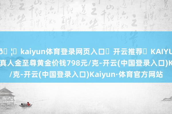 🦄kaiyun体育登录网页入口✅开云推荐✅KAIYUN SPORTS为您提供:真人金至尊黄金价钱798元/克-开云(中国登录入口)Kaiyun·体育官方网站