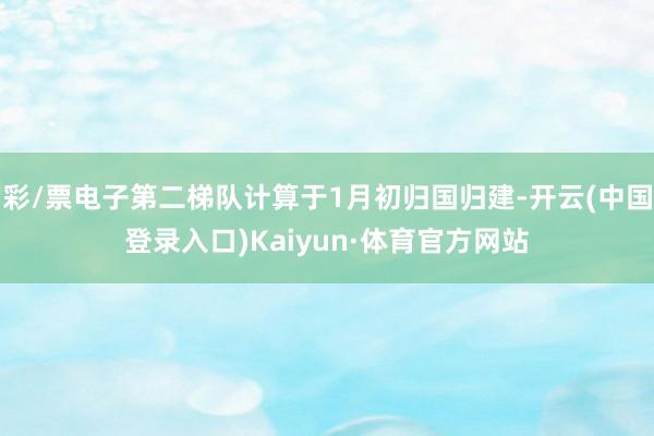 彩/票电子第二梯队计算于1月初归国归建-开云(中国登录入口)Kaiyun·体育官方网站
