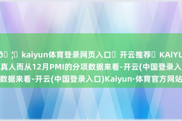 🦄kaiyun体育登录网页入口✅开云推荐✅KAIYUN SPORTS为您提供:真人而从12月PMI的分项数据来看-开云(中国登录入口)Kaiyun·体育官方网站