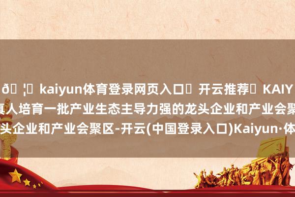 🦄kaiyun体育登录网页入口✅开云推荐✅KAIYUN SPORTS为您提供:真人培育一批产业生态主导力强的龙头企业和产业会聚区-开云(中国登录入口)Kaiyun·体育官方网站