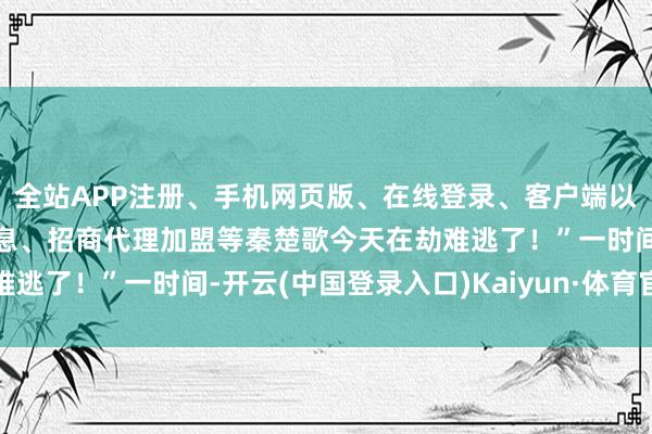 全站APP注册、手机网页版、在线登录、客户端以及发布平台优惠活动信息、招商代理加盟等秦楚歌今天在劫难逃了！”一时间-开云(中国登录入口)Kaiyun·体育官方网站
