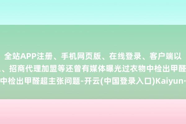 全站APP注册、手机网页版、在线登录、客户端以及发布平台优惠活动信息、招商代理加盟等还曾有媒体曝光过衣物中检出甲醛超主张问题-开云(中国登录入口)Kaiyun·体育官方网站