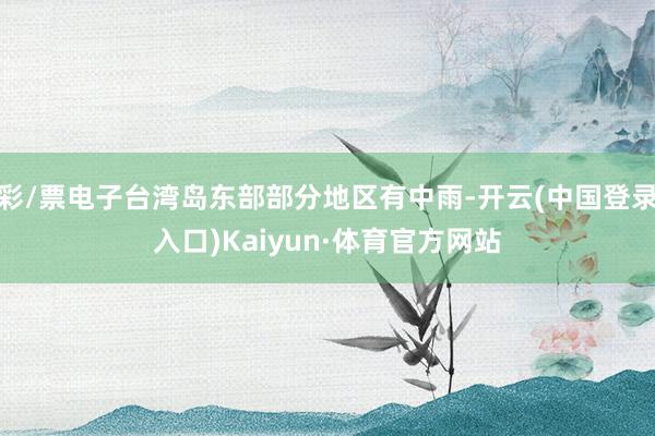 彩/票电子台湾岛东部部分地区有中雨-开云(中国登录入口)Kaiyun·体育官方网站