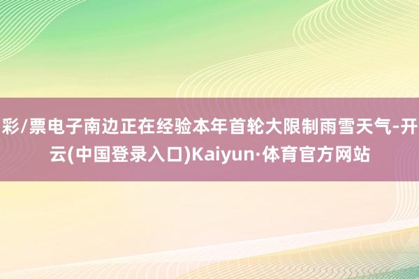 彩/票电子南边正在经验本年首轮大限制雨雪天气-开云(中国登录入口)Kaiyun·体育官方网站