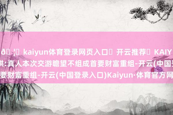 🦄kaiyun体育登录网页入口✅开云推荐✅KAIYUN SPORTS为您提供:真人本次交游瞻望不组成首要财富重组-开云(中国登录入口)Kaiyun·体育官方网站