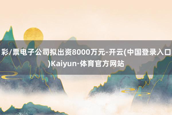 彩/票电子公司拟出资8000万元-开云(中国登录入口)Kaiyun·体育官方网站
