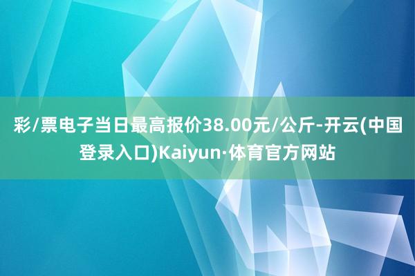 彩/票电子当日最高报价38.00元/公斤-开云(中国登录入口)Kaiyun·体育官方网站