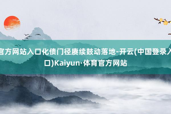 官方网站入口化债门径赓续鼓动落地-开云(中国登录入口)Kaiyun·体育官方网站