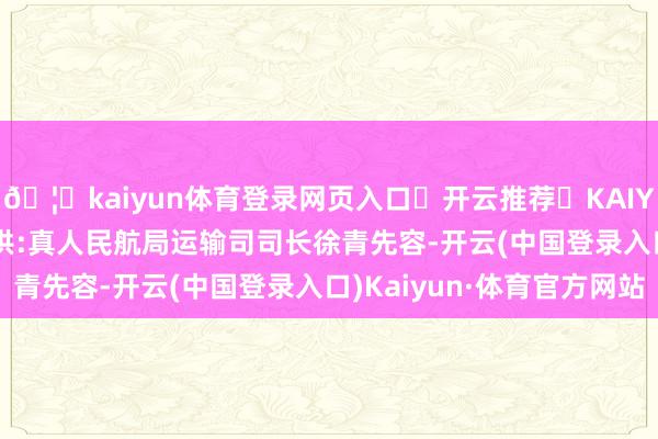 🦄kaiyun体育登录网页入口✅开云推荐✅KAIYUN SPORTS为您提供:真人民航局运输司司长徐青先容-开云(中国登录入口)Kaiyun·体育官方网站