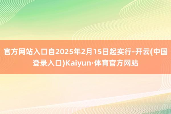 官方网站入口自2025年2月15日起实行-开云(中国登录入口)Kaiyun·体育官方网站