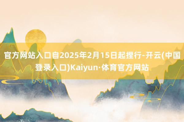 官方网站入口自2025年2月15日起捏行-开云(中国登录入口)Kaiyun·体育官方网站