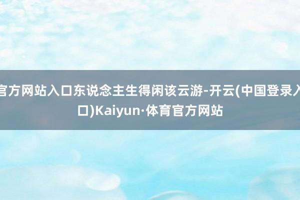 官方网站入口东说念主生得闲该云游-开云(中国登录入口)Kaiyun·体育官方网站