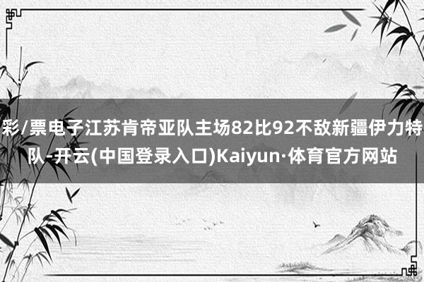彩/票电子江苏肯帝亚队主场82比92不敌新疆伊力特队-开云(中国登录入口)Kaiyun·体育官方网站