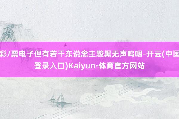 彩/票电子但有若干东说念主黢黑无声呜咽-开云(中国登录入口)Kaiyun·体育官方网站