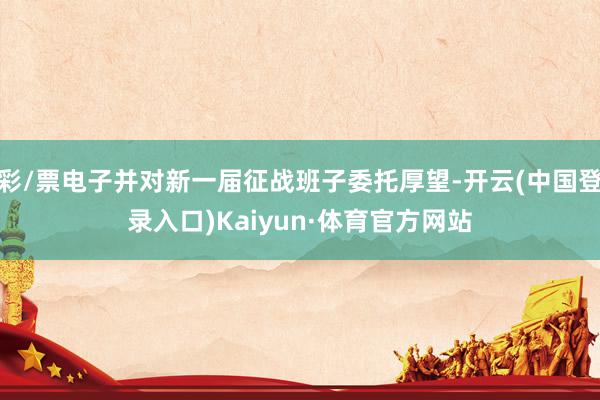 彩/票电子并对新一届征战班子委托厚望-开云(中国登录入口)Kaiyun·体育官方网站