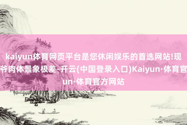 kaiyun体育网页平台是您休闲娱乐的首选网站!现在罗大爷肉体景象极差-开云(中国登录入口)Kaiyun·体育官方网站