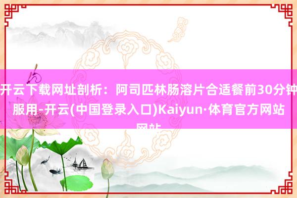 开云下载网址剖析：阿司匹林肠溶片合适餐前30分钟服用-开云(中国登录入口)Kaiyun·体育官方网站