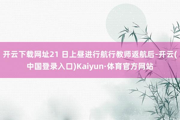 开云下载网址21 日上昼进行航行教师返航后-开云(中国登录入口)Kaiyun·体育官方网站