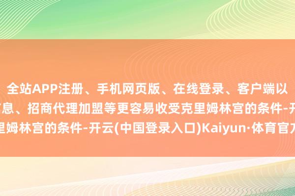 全站APP注册、手机网页版、在线登录、客户端以及发布平台优惠活动信息、招商代理加盟等更容易收受克里姆林宫的条件-开云(中国登录入口)Kaiyun·体育官方网站