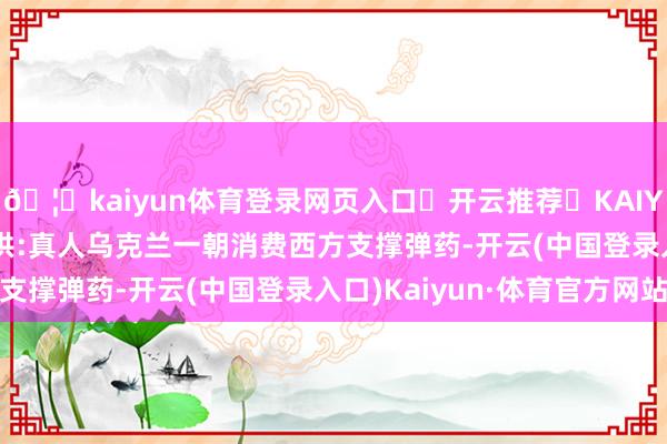🦄kaiyun体育登录网页入口✅开云推荐✅KAIYUN SPORTS为您提供:真人乌克兰一朝消费西方支撑弹药-开云(中国登录入口)Kaiyun·体育官方网站