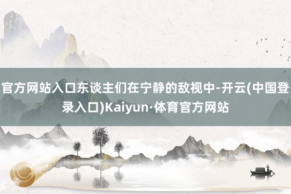 官方网站入口东谈主们在宁静的敌视中-开云(中国登录入口)Kaiyun·体育官方网站