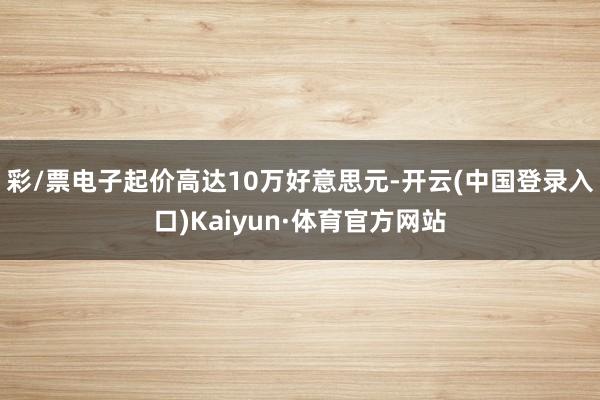 彩/票电子起价高达10万好意思元-开云(中国登录入口)Kaiyun·体育官方网站